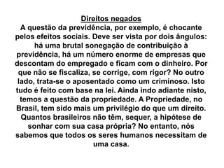 Direitos negados
A questão da previdência, por exemplo, é chocante
pelos efeitos sociais. Deve ser vista por dois ângulos:
há uma brutal sonegação de contribuição à
previdência, há um número enorme de empresas que
descontam do empregado e ficam com o dinheiro. Por
que não se fiscaliza, se corrige, com rigor? No outro
lado, trata-se o aposentado como um criminoso. Isto
tudo é feito com base na lei. Ainda indo adiante nisto,
temos a questão da propriedade. A Propriedade, no
Brasil, tem sido mais um privilégio do que um direito.
Quantos brasileiros não têm, sequer, a hipótese de
sonhar com sua casa própria? No entanto, nós
sabemos que todos os seres humanos necessitam de
uma casa.
 