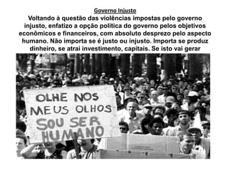 Governo Injusto
Voltando à questão das violências impostas pelo governo
injusto, enfatizo a opção política do governo pelos objetivos
econômicos e financeiros, com absoluto desprezo pelo aspecto
humano. Não importa se é justo ou injusto. Importa se produz
dinheiro, se atrai investimento, capitais. Se isto vai gerar
desemprego, injustiça, nem se discute.
 