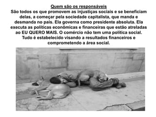 Quem são os responsáveis
São todos os que promovem as injustiças sociais e se beneficiam
delas, a começar pela sociedade capitalista, que manda e
desmanda no país. Ela governa como presidente absoluta. Ela
executa as políticas econômicas e financeiras que estão atreladas
ao EU QUERO MAIS. O comércio não tem uma política social.
Tudo é estabelecido visando a resultados financeiros e
comprometendo a área social.
 