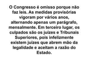 O Congresso é omisso porque não
faz leis. As medidas provisórias
vigoram por vários anos,
alternando apenas um parágrafo,
mensalmente. Em terceiro lugar, os
culpados são os juízes e Tribunais
Superiores, pois infelizmente
existem juízes que abrem mão da
legalidade e aceitam a razão do
Estado.
 