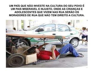 UM PAÍS QUE NÃO INVESTE NA CULTURA DO SEU POVO É
UM PAIS MISERAVEL E INJUSTO, ONDE AS CRIANÇAS E
ADOLESCENTES QUE VIVEM NAS RUA SERÃO OS
MORADORES DE RUA QUE NÃO TEM DIREITO A CULTURA.
 