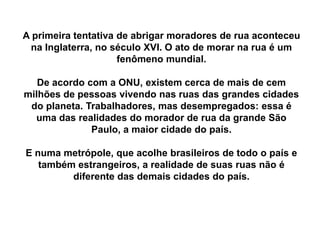 A primeira tentativa de abrigar moradores de rua aconteceu
na Inglaterra, no século XVI. O ato de morar na rua é um
fenômeno mundial.
De acordo com a ONU, existem cerca de mais de cem
milhões de pessoas vivendo nas ruas das grandes cidades
do planeta. Trabalhadores, mas desempregados: essa é
uma das realidades do morador de rua da grande São
Paulo, a maior cidade do país.
E numa metrópole, que acolhe brasileiros de todo o país e
também estrangeiros, a realidade de suas ruas não é
diferente das demais cidades do país.
 