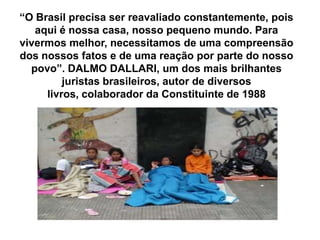 “O Brasil precisa ser reavaliado constantemente, pois
aqui é nossa casa, nosso pequeno mundo. Para
vivermos melhor, necessitamos de uma compreensão
dos nossos fatos e de uma reação por parte do nosso
povo”. DALMO DALLARI, um dos mais brilhantes
juristas brasileiros, autor de diversos
livros, colaborador da Constituinte de 1988
 