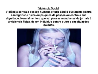 Violência Social
Violência contra a pessoa humana é tudo aquilo que atenta contra
a integridade física ou psíquica da pessoa ou contra a sua
dignidade. Normalmente o que vai para as manchetes de jornais é
a violência física, de um indivíduo contra outro e em situações
isoladas.
 
