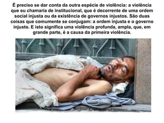 É preciso se dar conta da outra espécie de violência: a violência
que eu chamaria de institucional, que é decorrente de uma ordem
social injusta ou da existência de governos injustos. São duas
coisas que comumente se conjugam: a ordem injusta e o governo
injusto. E isto significa uma violência profunda, ampla, que, em
grande parte, é a causa da primeira violência.
 