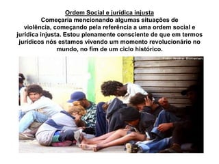 Ordem Social e jurídica injusta
Começaria mencionando algumas situações de
violência, começando pela referência a uma ordem social e
jurídica injusta. Estou plenamente consciente de que em termos
jurídicos nós estamos vivendo um momento revolucionário no
mundo, no fim de um ciclo histórico.
 