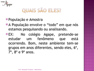  População   e Amostra
 A População envolve o “todo” em que nós
  estamos pesquisando ou analisando.
 EX:     No colégio Agape, pretende-se
  estudar     um    fenômeno    que    está
  ocorrendo. Bom, neste ambiente tem-se
  grupos em anos diferentes, sendo eles, 6º,
  7º, 8º e 9º anos.



       Prof. Alexandre Cirqueira - Matemática
 