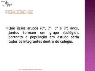  Que esses grupos (6º, 7º, 8º e 9º) anos,
 juntos formam um grupo (colégio),
 portanto a população em estudo seria
 todos os integrantes dentro do colégio.




        Prof. Alexandre Cirqueira - Matemática
 