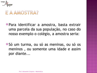  Paraidentificar a amostra, basta extrair
 uma parcela da sua população, no caso do
 nosso exemplo o colégio, a amostra seria:

 Sóum turma, ou só as meninas, ou só os
 meninos , ou somente uma idade e assim
 por diante...



         Prof. Alexandre Cirqueira - Matemática
 