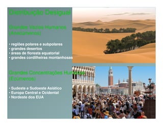 Distribuição Desigual

Grandes Vazios Humanos
(Anecúmenos)

• regiões polares e subpolares
• grandes desertos
• áreas de floresta equatorial
• grandes cordilheiras montanhosas



Grandes Concentrações Humanas
(Ecúmenos)
• Sudeste e Sudoeste Asiático
• Europa Central e Ocidental
• Nordeste dos EUA
 
