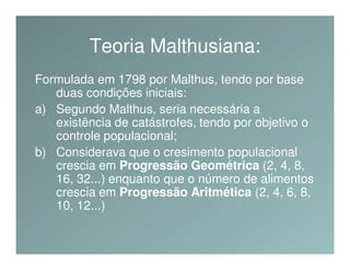 Teoria Malthusiana:
Formulada em 1798 por Malthus, tendo por base
   duas condições iniciais:
a) Segundo Malthus, seria necessária a
   existência de catástrofes, tendo por objetivo o
   controle populacional;
b) Considerava que o cresimento populacional
   crescia em Progressão Geométrica (2, 4, 8,
   16, 32...) enquanto que o número de alimentos
   crescia em Progressão Aritmética (2, 4, 6, 8,
   10, 12...)
 