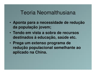 Teoria Neomalthusiana
• Aponta para a necessidade de redução
  da população jovem;
• Tendo em vista a sobra de recursos
  destinados à educação, saúde etc.
• Prega um extenso programa de
  redução populacional semelhante ao
  aplicado na China.
 