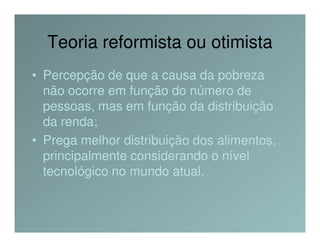 Teoria reformista ou otimista
• Percepção de que a causa da pobreza
  não ocorre em função do número de
  pessoas, mas em função da distribuição
  da renda;
• Prega melhor distribuição dos alimentos,
  principalmente considerando o nível
  tecnológico no mundo atual.
 
