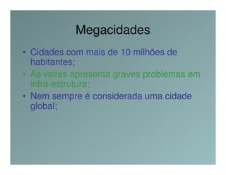 Megacidades
• Cidades com mais de 10 milhões de
  habitantes;
• As vezes apresenta graves problemas em
  infra-estrutura;
• Nem sempre é considerada uma cidade
  global;
 