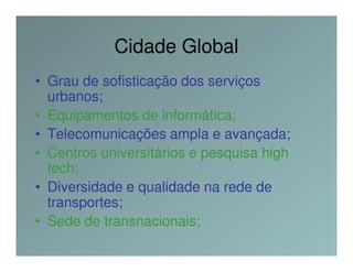 Cidade Global
• Grau de sofisticação dos serviços
  urbanos;
• Equipamentos de informática;
• Telecomunicações ampla e avançada;
• Centros universitários e pesquisa high
  tech;
• Diversidade e qualidade na rede de
  transportes;
• Sede de transnacionais;
 