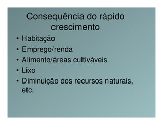 Consequência do rápido
          crescimento
•   Habitação
•   Emprego/renda
•   Alimento/áreas cultiváveis
•   Lixo
•   Diminuição dos recursos naturais,
    etc.
 