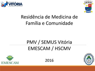 Residência de Medicina de
Família e Comunidade
PMV / SEMUS Vitória
EMESCAM / HSCMV
2016
 