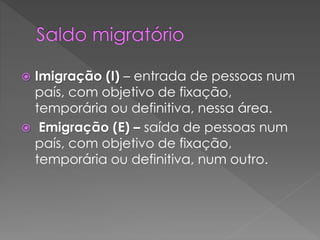  Imigração (I) – entrada de pessoas num
país, com objetivo de fixação,
temporária ou definitiva, nessa área.
 Emigração (E) – saída de pessoas num
país, com objetivo de fixação,
temporária ou definitiva, num outro.
 