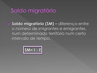  Saldo migratório (SM) – diferença entre
o número de imigrantes e emigrantes,
num determinado território num certo
intervalo de tempo.
SM= I - E
 