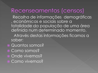 Recolha de informações demográficas
, económicas e sociais sobre a
totalidade da população de uma área
definida num determinado momento.
Através destas informações ficamos a
saber:
 Quantos somos?
 Como somos?
 Onde vivemos?
 Como vivemos?
 