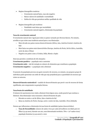Resumos Soltos | Geografia 8º ano
Unidade 1:População e povoamento
 Regime demográfico moderno
o Crescimento natural baixo, mas não negativo
o Baixos valores de natalidade e mortalidade
o Estilos de vida que permitem melhor qualidade de vida
 Regime demográfico pós-moderno
o Natalidade mais baixa que mortalidade
o Crescimento natural negativo, diminuição da população
Taxa de crescimento natural
O crescimento natural não é igual para todos os países variando por diversos fatores. No entanto,
acredita-se que existe uma tendência natural para a sua diminuição.
o Mais elevada nos países menos desenvolvimento (Africa, Asia, América Central e América do
Sul)
o Mais baixa nos países mais desenvolvidos (Europa, América do Norte, Sul de Africa, Austrália,
norte da Asia e China)
o Negativa em países como a Ucrânia, Itália, Rússia e Japão
Esta taxa permite a existência de três situações:
Crescimento positivo – população está a aumentar
Crescimento nulo – não há variação no número de elementos que constituem a população
Crescimento negativo – a população está a diminuir
O aumento da população provoca um gasto excessivo de recursos, no entanto, um pequeno grupo de
indivíduos pode apresentar um estilo de vida que seja prejudicial para a quantidade de recursos que
existe na natureza.
Desenvolvimento sustentável – modelo de desenvolvimento que prevê o uso de recursos de forma
equilibrada, sem comprometer as gerações futuras.
Taxa bruta de natalidade
O número de nascimentos tem vindo a diminuir há já alguns anos, sendo possível que continue a
diminuir. Esta diminuição varia consoante o desenvolvimento do país.
o Elevada no centro e sul de África, Ásia e América do Sul
o Baixa na América do Norte, Europa, norte e centro da Ásia, Austrália e Nova Zelândia
Fatores que influenciam a diminuição da taxa bruta de natalidade (países desenvolvidos):
o Taxa de fecundidade: número de nados-vivos por cada mil mulheres em idade para ter
filhos (15-49 anos), durante um ano, num determinado território. TFec = (nº nados-vivos/
população feminina (15-49 an0s)) x 1000
 