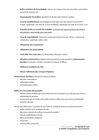 Resumos Soltos | Geografia 8º ano
Unidade 1:População e povoamento
o Índice sintético de fecundidade: número de crianças vivas, que em média, cada mulher,
em período fecundo, tem.
o Emancipação da mulher: igualdade de direitos entre homem e mulher
o Taxa de analfabetismo: percentagem de indivíduos que não saber ler nem escrever
TAnalf.=(população com mais de 10 anos analfabeta/ população com mais de 10 anos) x 100
o Entrada tardia no mundo do trabalho: os jovens sem segurança financeira adiam a
paternidade e maternidade para mais tarde.
o Taxa de nupcialidade: número de casamentos durante um ano. TNupc.= (número de
casamentos / população total) x 1000
o Adiamento dos casamentos
o Adiamento da maternidade
o Cada filho fica mais caro (na alimentação, educação e saúde)
o Métodos contracetivos (método usado para prevenir uma gravidez) e planeamento
familiar (orientação e decisão consciente do número de filhos)
o Melhores condições de vida
o Menor influência das crenças religiosas
Planeamento familiar (controlo do número de filhos)
o Métodos contracetivos
o Informação médica
o Aconselhamento médico
Índice de renovação das gerações
o Número médio de filhos que cada mulher deveria ter durante a sua vida para que ocorra a
substituição de gerações.
o É necessário que em média cada mulher tenha 2,1 filhos para que ocorra a substituição
numérica dos pais.
Fatores que influenciam o aumento da taxa bruta de natalidade (países em desenvolvimento):
o Índice sintético de fecundidade elevado
o Barreiras à entrada da mulher no mundo do trabalho
o Taxa de analfabetismo elevada
o Baixa escolaridade (mulheres)
o Casar cedo
o Primeiro filho nasce cedo
 