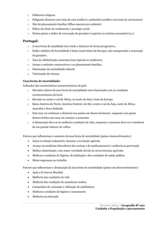 Resumos Soltos | Geografia 8º ano
Unidade 1:População e povoamento
o Influencia religiosa
o Poligamia (homem com mais de uma mulher) e poliandria (mulher com mais de um homem)
o Não há planeamento familiar (filhos nascem por acidente)
o Filhos são fonte de rendimento e prestígio social
o Nestes países o índice de renovação de gerações é superior ao mínimo necessário (2,1)
Portugal:
o A taxa bruta de natalidade tem vindo a diminuir de forma progressiva;
o Índice sintético de fecundidade é baixo (mais baixo da Europa), não assegurando a renovação
de gerações;
o Taxa de alfabetização aumentou (em especial as mulheres);
o Acesso a métodos contracetivos e ao planeamento familiar;
o Diminuição da mortalidade infantil;
o Valorização da criança;
Taxa bruta de mortalidade:
Indicador das características socioeconómicas do país
o Elevados valores de taxa bruta de mortalidade está relacionada com as condições
socioeconómicas do local.
o Elevada no centro e sul de África, no norte da Ásia e leste da Europa
o Baixa América do Norte, América Central e do Sul, centro e sul da Ásia, norte de África,
Austrália e Nova Zelândia
o Esta taxa vai continuar a diminuir nos países em desenvolvimento, enquanto nos países
desenvolvidos esta taxa vai começar a aumentar
o A diminuição deve-se às melhores condições de vida, enquanto o aumento deve-se à existência
de um grande número de velhos
Fatores que influenciam o aumento da taxa bruta de mortalidade (países desenvolvimento):
 Inicio revolução industrial e durante a revolução agrícola
 Avanço na medicina (descoberta das vacinas e de medicamentos) e melhoria na prevenção
 Melhor alimentação, com maior variedade devido às novas técnicas agrícolas
 Melhores condições de higiene, de habitação e das condições de saúde pública
 Maior segurança no trabalho
Fatores que influenciam a diminuição da taxa bruta de mortalidade (países em desenvolvimento):
 Após a II Guerra Mundial
 Melhoria das condições de vida
 Melhoria das condições de assistência medica
 Campanhas de vacinação e utilização de antibióticos
 Melhores condições de higiene e saneamento
 Melhoria na educação
 