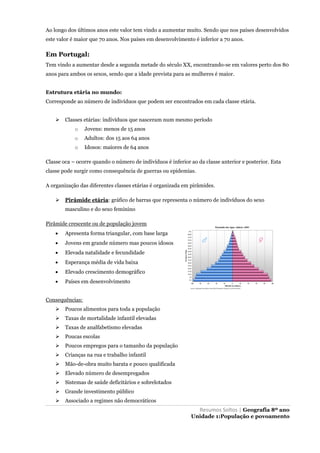 Resumos Soltos | Geografia 8º ano
Unidade 1:População e povoamento
Ao longo dos últimos anos este valor tem vindo a aumentar muito. Sendo que nos países desenvolvidos
este valor é maior que 70 anos. Nos países em desenvolvimento é inferior a 70 anos.
Em Portugal:
Tem vindo a aumentar desde a segunda metade do século XX, encontrando-se em valores perto dos 80
anos para ambos os sexos, sendo que a idade prevista para as mulheres é maior.
Estrutura etária no mundo:
Corresponde ao número de indivíduos que podem ser encontrados em cada classe etária.
 Classes etárias: indivíduos que nasceram num mesmo período
o Jovens: menos de 15 anos
o Adultos: dos 15 aos 64 anos
o Idosos: maiores de 64 anos
Classe oca – ocorre quando o número de indivíduos é inferior ao da classe anterior e posterior. Esta
classe pode surgir como consequência de guerras ou epidemias.
A organização das diferentes classes etárias é organizada em pirâmides.
 Pirâmide etária: gráfico de barras que representa o número de indivíduos do sexo
masculino e do sexo feminino
Pirâmide crescente ou de população jovem
 Apresenta forma triangular, com base larga
 Jovens em grande número mas poucos idosos
 Elevada natalidade e fecundidade
 Esperança média de vida baixa
 Elevado crescimento demográfico
 Países em desenvolvimento
Consequências:
 Poucos alimentos para toda a população
 Taxas de mortalidade infantil elevadas
 Taxas de analfabetismo elevadas
 Poucas escolas
 Poucos empregos para o tamanho da população
 Crianças na rua e trabalho infantil
 Mão-de-obra muito barata e pouco qualificada
 Elevado número de desempregados
 Sistemas de saúde deficitários e sobrelotados
 Grande investimento público
 Associado a regimes não democráticos
 