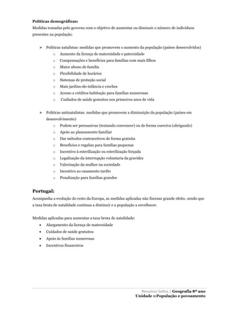 Resumos Soltos | Geografia 8º ano
Unidade 1:População e povoamento
Políticas demográficas:
Medidas tomadas pelo governo com o objetivo de aumentar ou diminuir o número de indivíduos
presentes na população.
 Politicas natalistas: medidas que promovem o aumento da população (países desenvolvidos)
o Aumento da licença de maternidade e paternidade
o Compensações e benefícios para famílias com mais filhos
o Maior abono de família
o Flexibilidade de horários
o Sistemas de proteção social
o Mais jardins-de-infância e creches
o Acesso a créditos habitação para famílias numerosas
o Cuidados de saúde gratuitos nos primeiros anos de vida
 Politicas antinatalistas: medidas que promovem a diminuição da população (países em
desenvolvimento)
o Podem ser persuasivas (tentando convencer) ou de forma coerciva (obrigando)
o Apoio ao planeamento familiar
o Dar métodos contracetivos de forma gratuita
o Benefícios e regalias para famílias pequenas
o Incentivo à esterilização ou esterilização forçada
o Legalização da interrupção voluntaria da gravidez
o Valorização da mulher na sociedade
o Incentivo ao casamento tardio
o Penalização para famílias grandes
Portugal:
Acompanha a evolução do resto da Europa, as medidas aplicadas não fizeram grande efeito, sendo que
a taxa bruta de natalidade continua a diminuir e a população a envelhecer.
Medidas aplicadas para aumentar a taxa bruta de natalidade:
 Alargamento da licença de maternidade
 Cuidados de saúde gratuitos
 Apoio às famílias numerosas
 Incentivos financeiros
 