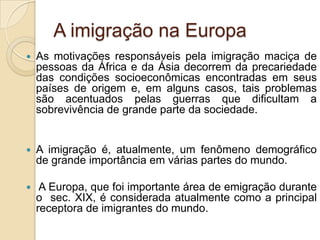 A imigração na Europa
   As motivações responsáveis pela imigração maciça de
    pessoas da África e da Ásia decorrem da precariedade
    das condições socioeconômicas encontradas em seus
    países de origem e, em alguns casos, tais problemas
    são acentuados pelas guerras que dificultam a
    sobrevivência de grande parte da sociedade.


   A imigração é, atualmente, um fenômeno demográfico
    de grande importância em várias partes do mundo.

    A Europa, que foi importante área de emigração durante
    o sec. XIX, é considerada atualmente como a principal
    receptora de imigrantes do mundo.
 