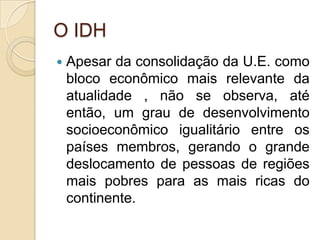 O IDH
   Apesar da consolidação da U.E. como
    bloco econômico mais relevante da
    atualidade , não se observa, até
    então, um grau de desenvolvimento
    socioeconômico igualitário entre os
    países membros, gerando o grande
    deslocamento de pessoas de regiões
    mais pobres para as mais ricas do
    continente.
 