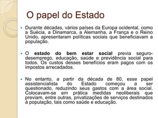 O papel do Estado
   Durante décadas, vários países da Europa ocidental, como
    a Suécia, a Dinamarca, a Alemanha, a França e o Reino
    Unido, apresentaram políticas sociais que beneficiavam a
    população.

   O estado do bem estar social previa seguro-
    desemprego, educação, saúde e previdência social para
    todos. Os custos desses benefícios eram pagos com os
    impostos arrecadados.

   No entanto, a partir da década de 80, esse papel
    assistencialista    do     Estado     começou      a    ser
    questionado, reduzindo seus gastos com a área social.
    Colocavam-se em prática medidas neoliberais que
    previam, entre outras, privatizações de serviços destinados
    à população, tais como saúde e educação.
 