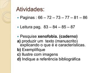 Atividades:
   Paginas : 66 – 72 – 73 – 77 – 81 – 86

   Leitura pag. 83 – 84 – 85 – 87

 Pesquise xenofobia. (caderno)
a) produzir um texto (manuscrito)
  explicando o que é e características.
b) Exemplifique
c) Ilustre com imagens
d) Indique a referência bibliográfica
 