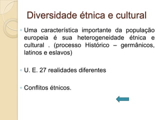 Diversidade étnica e cultural
◦ Uma característica importante da população
  europeia é sua heterogeneidade étnica e
  cultural . (processo Histórico – germânicos,
  latinos e eslavos)

◦ U. E. 27 realidades diferentes

◦ Conflitos étnicos.
 