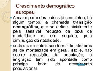 Crescimento demográfico
    europeu
 A maior parte dos países já completou, há
  algum tempo, a chamada transição
  demográfica, que se define inicialmente
  pela sensível redução da taxa de
  mortalidade e, em seguida, pela
  diminuição da natalidade.
 as taxas de natalidade tem sido inferiores
  às de mortalidade em geral, isto é, não
  ocorre reposição da população, a
  imigração tem sido apontada como
  principal    fator    de      crescimento
  populacional.
 