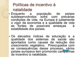 Políticas de incentivo à
     natalidade
   Enquanto     a    população   de    países
    subdesenvolvidos sofre com precárias
    condições de vida, na Europa é justamente
    o vigor da economia e a qualidade de vida
    as fontes de possíveis ameaças           à
    estabilidade dos países.

   Os elevados índices de educação e a
    qualidade dos sistemas de saúde são
    apontados como causas da redução dos
    crescimento vegetativo. Preocupados com
    as consequências desse processo, vários
    países europeus tem promovido campanhas
    de incentivo à natalidade.
 