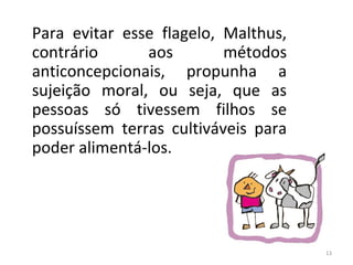 Para evitar esse flagelo, Malthus,
contrário
aos
métodos
anticoncepcionais, propunha a
sujeição moral, ou seja, que as
pessoas só tivessem filhos se
possuíssem terras cultiváveis para
poder alimentá-los.

13

 
