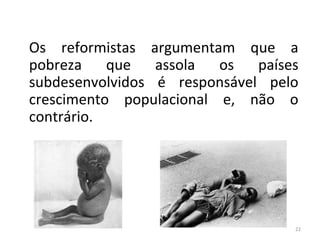 A Teoria Reformista
Os reformistas argumentam que a
pobreza
que
assola
os
países
subdesenvolvidos é responsável pelo
crescimento populacional e, não o
contrário.

22

 