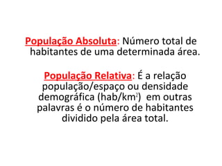 População Absoluta: Número total de
habitantes de uma determinada área.
População Relativa: É a relação
população/espaço ou densidade
demográfica (hab/km2) em outras
palavras é o número de habitantes
dividido pela área total.

 
