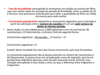 •

•

Taxa de fecundidade corresponde às estimativas em relação ao número de filhos 
que uma mulher pode ter ao longo do período de fertilidade, entre as idades de 15 
e 49 anos. Esse processo é interessante para saber a quantidade de filhos ou média 
do mesmo para cada mulher. 
- Crescimento populacional representa o crescimento vegetativo que é calculado a 
partir da subtração entre o número de nascidos em um ano pelo número de
óbitos no mesmo período. 
Desse modo, se uma cidade possui 1.000 habitantes e em um ano houver 30 
nascimentos e 13 falecimentos, o cálculo é feito da seguinte forma: 
Crescimento vegetativo = 30 nascidos -  13 mortos = 17
                                    
Crescimento vegetativo= 17 
A partir desse resultado fica claro que houve crescimento, pois esse foi positivo. 
O crescimento populacional não se baseia somente no número de nascimentos e 
de falecimentos, é preciso levar em consideração a taxa de migração, pois há um 
grande fluxo migratório (pessoas saem do país enquanto outras entram), essa 
variação corresponde à taxa citada a cima, ou seja, a diferença entre imigrantes e 
emigrantes.

 
