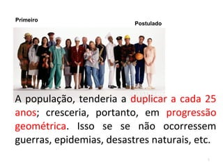 Primeiro

Postulado

A população, tenderia a duplicar a cada 25
anos; cresceria, portanto, em progressão
geométrica. Isso se se não ocorressem
guerras, epidemias, desastres naturais, etc.
8

 