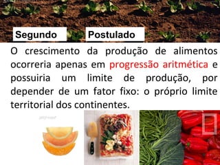 Segundo

Postulado

O crescimento da produção de alimentos
ocorreria apenas em progressão aritmética e
possuiria um limite de produção, por
depender de um fator fixo: o próprio limite
territorial dos continentes.

9

 