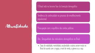 Atualidade
O Brasil está na terceira fase da transição demográfica
Tendência de continuidade no processo de envelhecimento
populacional
Preocupação com o equilíbrio das contas públicas
Obs.: Desigualdade dos indicadores demográficos no Brasil
• Taxas de natalidade, mortalidade, escolaridade e outras variam muito no
Brasil de acordo com a região, o nível de renda, o gênero ou a raça.
 