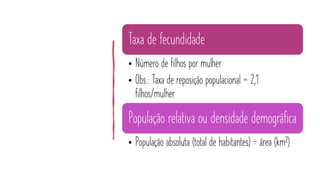 Taxa de fecundidade
• Número de filhos por mulher
• Obs.: Taxa de reposição populacional = 2,1
filhos/mulher
População relativa ou densidade demográfica
• População absoluta (total de habitantes) ÷ área (km²)
 