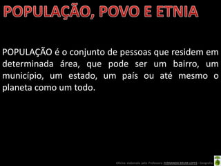 POPULAÇÃO é o conjunto de pessoas que residem em
determinada área, que pode ser um bairro, um
município, um estado, um país ou até mesmo o
planeta como um todo.




                         Oficina elaborada pela Professora FERNANDA BRUM LOPES - Geografia
 
