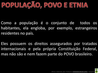 Como a população é o conjunto de todos os
habitantes, ela engloba, por exemplo, estrangeiros
residentes no país.

Eles possuem os direitos assegurados por tratados
internacionais e pela própria Constituição Federal,
mas não são e nem fazem parte do POVO brasileiro.


                          Oficina elaborada pela Professora FERNANDA BRUM LOPES - Geografia
 