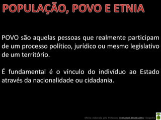 POVO são aquelas pessoas que realmente participam
de um processo político, jurídico ou mesmo legislativo
de um território.

É fundamental é o vínculo do indivíduo ao Estado
através da nacionalidade ou cidadania.




                            Oficina elaborada pela Professora FERNANDA BRUM LOPES - Geografia
 