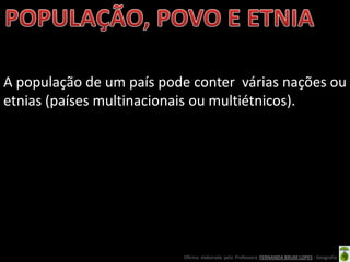 A população de um país pode conter várias nações ou
etnias (países multinacionais ou multiétnicos).




                          Oficina elaborada pela Professora FERNANDA BRUM LOPES - Geografia
 