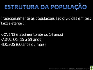 Tradicionalmente as populações são divididas em três
faixas etárias:

-JOVENS (nascimento até os 14 anos)
-ADULTOS (15 a 59 anos)
-IDOSOS (60 anos ou mais)




                           Oficina elaborada pela Professora FERNANDA BRUM LOPES - Geografia
 