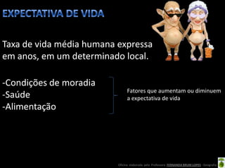 Taxa de vida média humana expressa
em anos, em um determinado local.

-Condições de moradia
                               Fatores que aumentam ou diminuem
-Saúde                         a expectativa de vida
-Alimentação




                          Oficina elaborada pela Professora FERNANDA BRUM LOPES - Geografia
 
